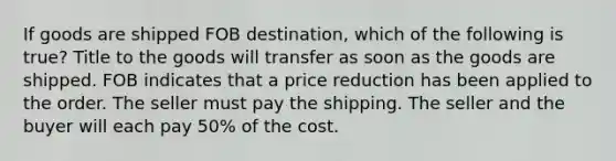 If goods are shipped FOB destination, which of the following is true? Title to the goods will transfer as soon as the goods are shipped. FOB indicates that a price reduction has been applied to the order. The seller must pay the shipping. The seller and the buyer will each pay 50% of the cost.