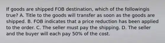 If goods are shipped FOB destination, which of the followingis true? A. Title to the goods will transfer as soon as the goods are shipped. B. FOB indicates that a price reduction has been applied to the order. C. The seller must pay the shipping. D. The seller and the buyer will each pay 50% of the cost.