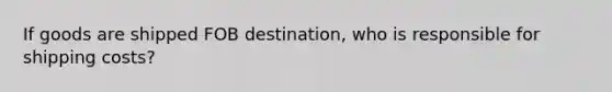 If goods are shipped FOB destination, who is responsible for shipping costs?