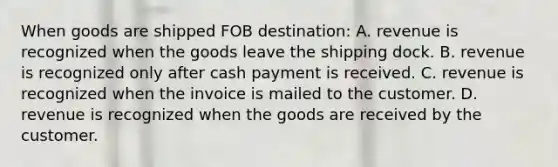 When goods are shipped FOB​ destination: A. revenue is recognized when the goods leave the shipping dock. B. revenue is recognized only after cash payment is received. C. revenue is recognized when the invoice is mailed to the customer. D. revenue is recognized when the goods are received by the customer.