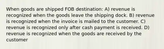 When goods are shipped FOB destination: A) revenue is recognized when the goods leave the shipping dock. B) revenue is recognized when the invoice is mailed to the customer. C) revenue is recognized only after cash payment is received. D) revenue is recognized when the goods are received by the customer