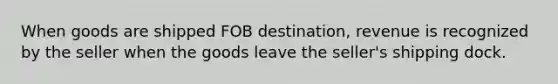 When goods are shipped FOB destination, revenue is recognized by the seller when the goods leave the seller's shipping dock.