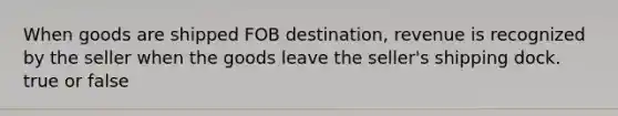 When goods are shipped FOB​ destination, revenue is recognized by the seller when the goods leave the​ seller's shipping dock. true or false