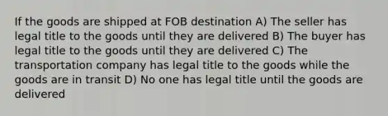 If the goods are shipped at FOB destination A) The seller has legal title to the goods until they are delivered B) The buyer has legal title to the goods until they are delivered C) The transportation company has legal title to the goods while the goods are in transit D) No one has legal title until the goods are delivered