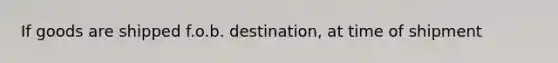 If goods are shipped f.o.b. destination, at time of shipment