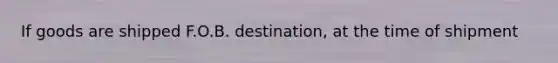 If goods are shipped F.O.B. destination, at the time of shipment