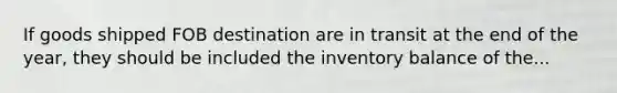 If goods shipped FOB destination are in transit at the end of the year, they should be included the inventory balance of the...