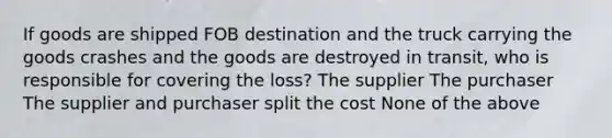 If goods are shipped FOB destination and the truck carrying the goods crashes and the goods are destroyed in transit, who is responsible for covering the loss? The supplier The purchaser The supplier and purchaser split the cost None of the above