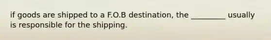 if goods are shipped to a F.O.B destination, the _________ usually is responsible for the shipping.