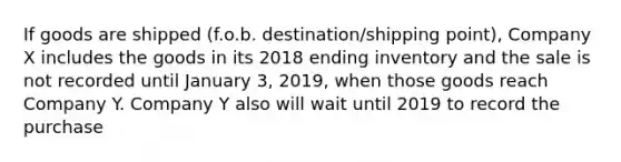 If goods are shipped (f.o.b. destination/shipping point), Company X includes the goods in its 2018 ending inventory and the sale is not recorded until January 3, 2019, when those goods reach Company Y. Company Y also will wait until 2019 to record the purchase