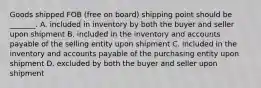 Goods shipped FOB (free on board) shipping point should be _______. A. included in inventory by both the buyer and seller upon shipment B. included in the inventory and accounts payable of the selling entity upon shipment C. included in the inventory and accounts payable of the purchasing entity upon shipment D. excluded by both the buyer and seller upon shipment