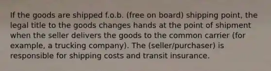 If the goods are shipped f.o.b. (free on board) shipping point, the legal title to the goods changes hands at the point of shipment when the seller delivers the goods to the common carrier (for example, a trucking company). The (seller/purchaser) is responsible for shipping costs and transit insurance.