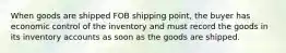 When goods are shipped FOB shipping point, the buyer has economic control of the inventory and must record the goods in its inventory accounts as soon as the goods are shipped.