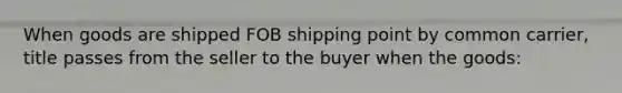 When goods are shipped FOB shipping point by common carrier, title passes from the seller to the buyer when the goods: