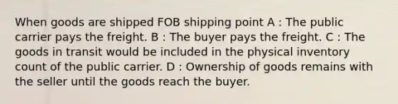 When goods are shipped FOB shipping point A : The public carrier pays the freight. B : The buyer pays the freight. C : The goods in transit would be included in the physical inventory count of the public carrier. D : Ownership of goods remains with the seller until the goods reach the buyer.