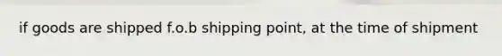 if goods are shipped f.o.b shipping point, at the time of shipment