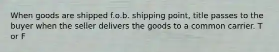 When goods are shipped f.o.b. shipping point, title passes to the buyer when the seller delivers the goods to a common carrier. T or F