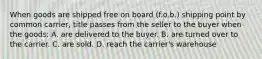 When goods are shipped free on board (f.o.b.) shipping point by common carrier, title passes from the seller to the buyer when the goods: A. are delivered to the buyer. B. are turned over to the carrier. C. are sold. D. reach the carrier's warehouse