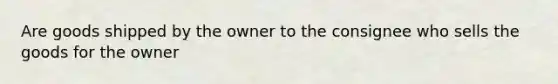 Are goods shipped by the owner to the consignee who sells the goods for the owner