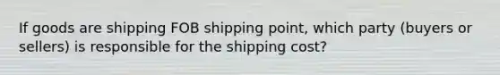 If goods are shipping FOB shipping point, which party (buyers or sellers) is responsible for the shipping cost?