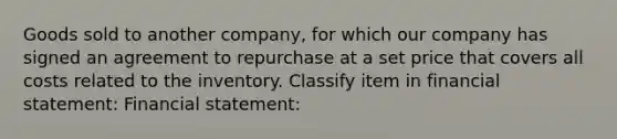 Goods sold to another company, for which our company has signed an agreement to repurchase at a set price that covers all costs related to the inventory. Classify item in financial statement: Financial statement: