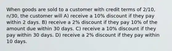 When goods are sold to a customer with credit terms of 2/10, n/30, the customer will A) receive a 10% discount if they pay within 2 days. B) receive a 2% discount if they pay 10% of the amount due within 30 days. C) receive a 10% discount if they pay within 30 days. D) receive a 2% discount if they pay within 10 days.