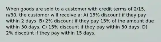 When goods are sold to a customer with credit terms of 2/15, n/30, the customer will receive a: A) 15% discount if they pay within 2 days. B) 2% discount if they pay 15% of the amount due within 30 days. C) 15% discount if they pay within 30 days. D) 2% discount if they pay within 15 days.