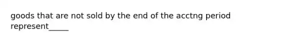 goods that are not sold by the end of the acctng period represent_____