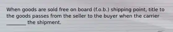 When goods are sold free on board (f.o.b.) shipping point, title to the goods passes from the seller to the buyer when the carrier ________ the shipment.