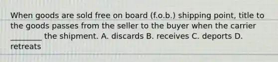 When goods are sold free on board (f.o.b.) shipping point, title to the goods passes from the seller to the buyer when the carrier ________ the shipment. A. discards B. receives C. deports D. retreats