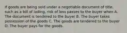 If goods are being sold under a negotiable document of title, such as a bill of lading, risk of loss passes to the buyer when A. The document is tendered to the buyer B. The buyer takes possession of the goods C. The goods are tendered to the buyer D. The buyer pays for the goods.