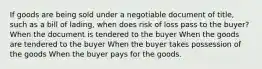 If goods are being sold under a negotiable document of title, such as a bill of lading, when does risk of loss pass to the buyer? When the document is tendered to the buyer When the goods are tendered to the buyer When the buyer takes possession of the goods When the buyer pays for the goods.