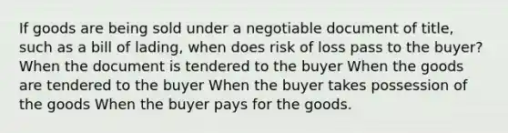 If goods are being sold under a negotiable document of title, such as a bill of lading, when does risk of loss pass to the buyer? When the document is tendered to the buyer When the goods are tendered to the buyer When the buyer takes possession of the goods When the buyer pays for the goods.