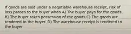 If goods are sold under a negotiable warehouse receipt, risk of loss passes to the buyer when A) The buyer pays for the goods. B) The buyer takes possession of the goods C) The goods are tendered to the buyer. D) The warehouse receipt is tendered to the buyer