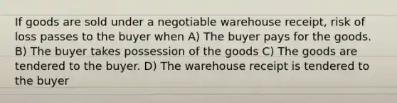 If goods are sold under a negotiable warehouse receipt, risk of loss passes to the buyer when A) The buyer pays for the goods. B) The buyer takes possession of the goods C) The goods are tendered to the buyer. D) The warehouse receipt is tendered to the buyer