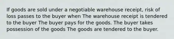 If goods are sold under a negotiable warehouse receipt, risk of loss passes to the buyer when The warehouse receipt is tendered to the buyer The buyer pays for the goods. The buyer takes possession of the goods The goods are tendered to the buyer.