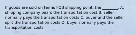 If goods are sold on terms FOB shipping​ point, the​ ________. A. shipping company bears the transportation cost B. seller normally pays the transportation costs C. buyer and the seller split the transportation costs D. buyer normally pays the transportation costs