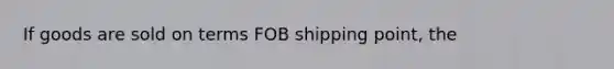 If goods are sold on terms FOB shipping point, the