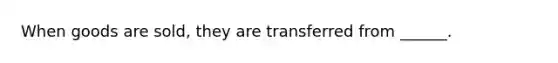 When goods are sold, they are transferred from ______.