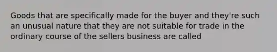 Goods that are specifically made for the buyer and they're such an unusual nature that they are not suitable for trade in the ordinary course of the sellers business are called