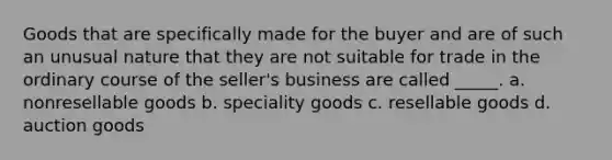 ​Goods that are specifically made for the buyer and are of such an unusual nature that they are not suitable for trade in the ordinary course of the seller's business are called _____. a. ​nonresellable goods b. ​speciality goods c. ​resellable goods d. ​auction goods