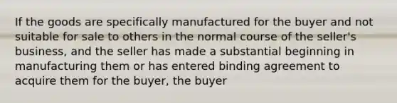 If the goods are specifically manufactured for the buyer and not suitable for sale to others in the normal course of the seller's business, and the seller has made a substantial beginning in manufacturing them or has entered binding agreement to acquire them for the buyer, the buyer