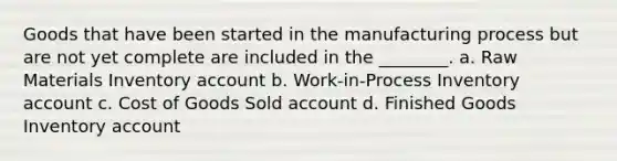 Goods that have been started in the manufacturing process but are not yet complete are included in the​ ________. a. Raw Materials Inventory account b. Work-in-Process Inventory account c. Cost of Goods Sold account d. Finished Goods Inventory account