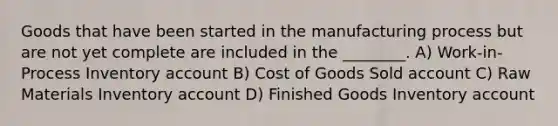 Goods that have been started in the manufacturing process but are not yet complete are included in the ________. A) Work-in-Process Inventory account B) Cost of Goods Sold account C) Raw Materials Inventory account D) Finished Goods Inventory account