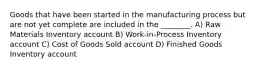 Goods that have been started in the manufacturing process but are not yet complete are included in the ________. A) Raw Materials Inventory account B) Work-in-Process Inventory account C) Cost of Goods Sold account D) Finished Goods Inventory account