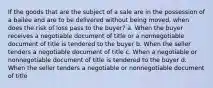 If the goods that are the subject of a sale are in the possession of a bailee and are to be delivered without being moved, when does the risk of loss pass to the buyer? a. When the buyer receives a negotiable document of title or a nonnegotiable document of title is tendered to the buyer b. When the seller tenders a negotiable document of title c. When a negotiable or nonnegotiable document of title is tendered to the buyer d. When the seller tenders a negotiable or nonnegotiable document of title