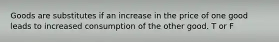 Goods are substitutes if an increase in the price of one good leads to increased consumption of the other good. T or F