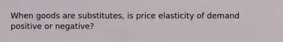 When goods are substitutes, is price elasticity of demand positive or negative?