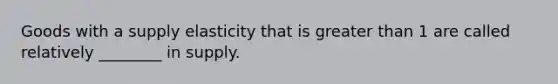 Goods with a supply elasticity that is greater than 1 are called relatively ________ in supply.