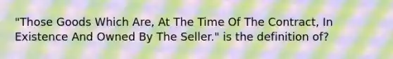 "Those Goods Which Are, At The Time Of The Contract, In Existence And Owned By The Seller." is the definition of?